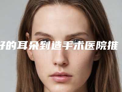 好的耳朵到造手术医院推荐:耳朵到造手术医院前30强细数