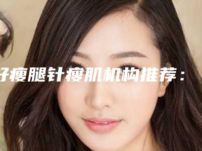 好瘦腿针瘦肌机构推荐:瘦腿针瘦肌医院综合实力前30正规推荐