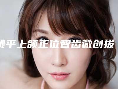 姚平上颌正位智齿微创拔牙几天效果最好