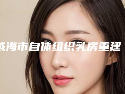 威海市自体组织乳房重建价目表2025版发出来看看(自体组织乳房重建均价为:22372元)