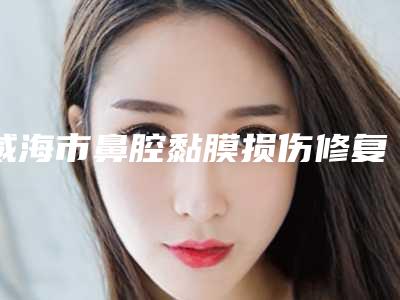威海市鼻腔黏膜损伤修复权威医院哪家规模比较大-威海市立医院皮肤美容整形科人气口碑实力汇总