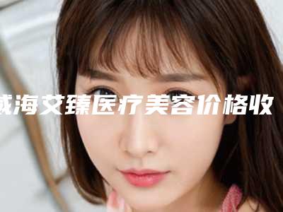 威海艾臻医疗美容价格收费表2025近期更新附靶点射频消融手术案例
