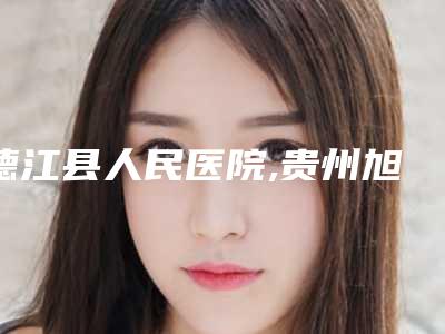 德江县人民医院,贵州旭美人医疗美容哪家更便宜价目表PK