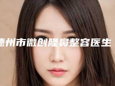 德州市微创隆鼻整容医生口碑排行榜前十位更新汇总-王海波医生让你变美更放心_更安全
