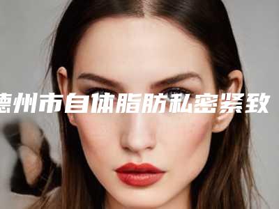 德州市自体脂肪私密紧致2025价格表（收费标准）公示-德州市自体脂肪私密紧致价格及注意事项