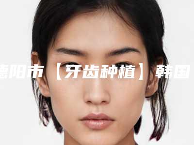 德阳市【牙齿种植】韩国登腾种植体 基台医生选择哪个好(曾微医生口碑价目表出炉)