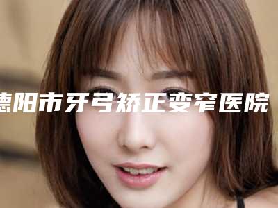 德阳市牙弓矫正变窄医院排行榜前十名值得收藏(德阳市牙弓矫正变窄口腔医院实力很nice)