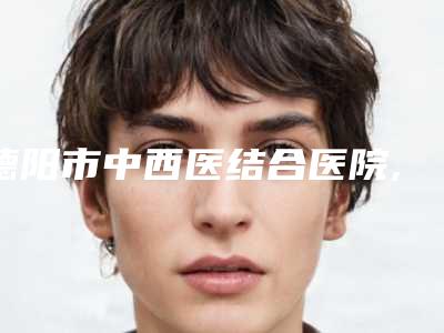 德阳市中西医结合医院,南充新韵悦美医疗美容宝藏机构实力对比
