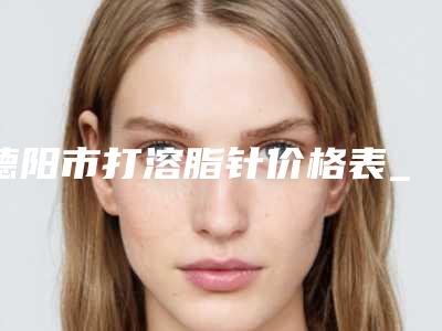 德阳市打溶脂针价格表_全部明细(2025年3月均价为:5488元)