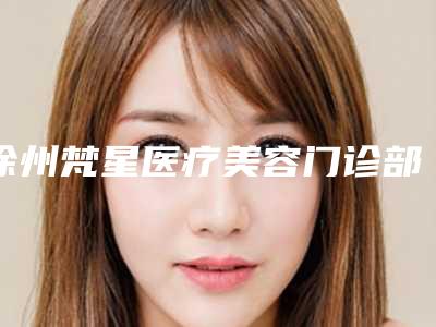徐州梵星医疗美容门诊部好吗,哪个可以详实分解一下?