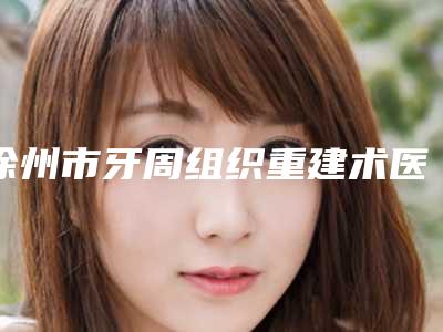 徐州市牙周组织重建术医院上榜名单前十最新公布(徐州方华时代口腔是医美健康守护者)