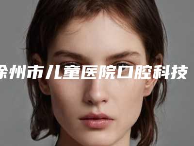 徐州市儿童医院口腔科技术怎样[徐州儿童医院口腔科哪个医生好]