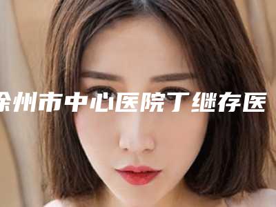 徐州市中心医院丁继存医生,王一臣医生口碑细说