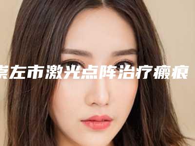 崇左市激光点阵治疗瘢痕疙瘩价格表2025全新发布-崇左市激光点阵治疗瘢痕疙瘩价格参考标准