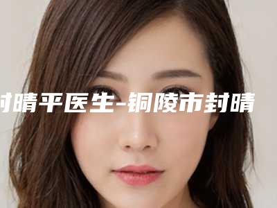 封晴平医生-铜陵市封晴平整形专家辨识度比较高