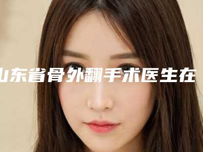 山东省骨外翻手术医生在榜名单前十名整理盘点(杨俊丽医生旭为您塑造好身材)
