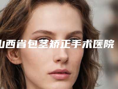 山西省包茎矫正手术医院推荐：包茎矫正手术医院top30名单换新啦