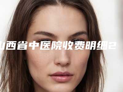 山西省中医院收费明细2025版更新一览-嘴大做整形案例