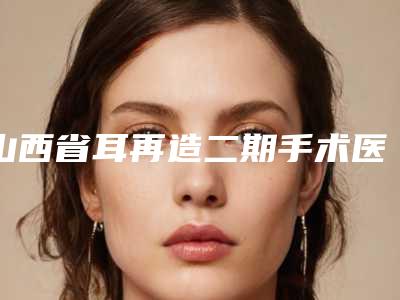 山西省耳再造二期手术医院推荐:耳再造二期手术医院前30佳新鲜出炉