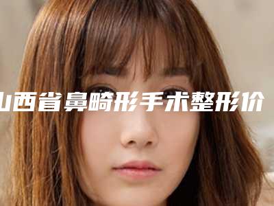 山西省鼻畸形手术整形价格表2025明细-山西省鼻畸形手术整形一般需要多少费用