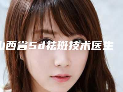 山西省5d祛斑技术医生排名top10全是技术派-郭俊儿医生一起来瞧瞧实力高低
