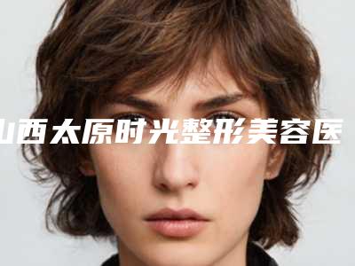 山西太原时光整形美容医院价格(收费标准)优惠及医生坐诊名单-擅长项目腭裂鼻子修复等