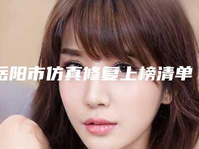 岳阳市仿真修复上榜清单前十名哪里医-岳阳市仿真修复口腔医生