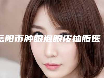 岳阳市肿眼泡眼皮抽脂医生哪个技术比较好-吴浪整形医生2025价格表清单透明