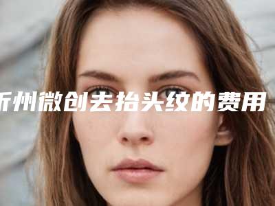 忻州微创去抬头纹的费用,忻州微创去抬头纹整形需要费用多少