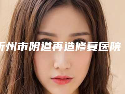 忻州市阴道再造修复医院排行十强供参考-忻州康美医疗整形美容诊所含价格一览表