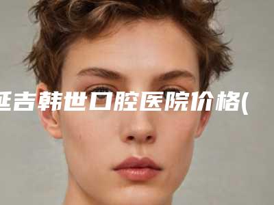 延吉韩世口腔医院价格(价目)详细一览-附地包天整牙手术案例