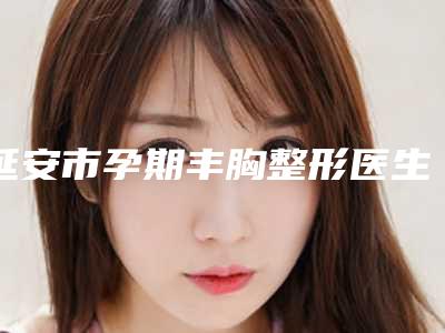 延安市孕期丰胸整形医生排行技术比拼-艾延安医生好评不间断