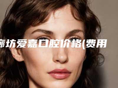 廊坊爱嘉口腔价格(费用)清单来了附智齿牙拔除案例