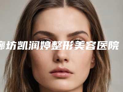 廊坊凯润婷整形美容医院价目表全新揭秘一览附双眼皮下眼至案例