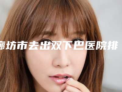 廊坊市去出双下巴医院排名榜top10名单大全一览(廊坊京颜医疗美容诊所上榜)