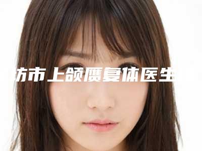 廊坊市上颌赝复体医生排行前十佳评价曝光-王义勇医生不一样的擅长风格体验也不同