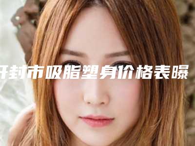开封市吸脂塑身价格表曝出-开封市吸脂塑身手术价格一般要多少