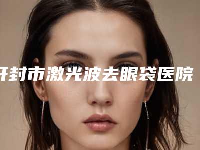 开封市激光波去眼袋医院排名独家分析-开封鼓楼王青萍医疗美容诊所