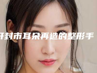 开封市耳朵再造的整形手术医院口碑排行榜日常关注-开封杨淑兰中医眼科诊所人气口碑都不赖