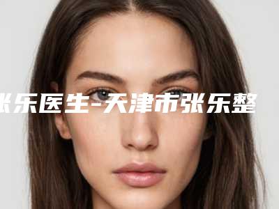 张乐医生-天津市张乐整形专家效果优势尽显