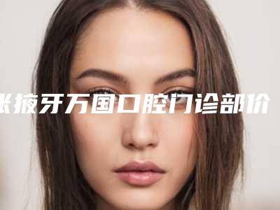 张掖牙万国口腔门诊部价格(价目)表2025版完整展示附牙齿正颌手术案例