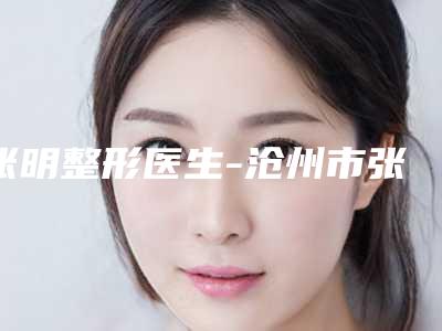 张明整形医生-沧州市张明医生下颌削骨整形整容实力不凡