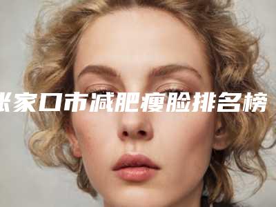 张家口市减肥瘦脸排名榜重磅调整-排名靠前张家口市整形医院