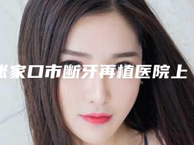 张家口市断牙再植医院上榜名单前十位名单流出(张家口爱伲雅口腔诊所(桥东店)当地的顶流)