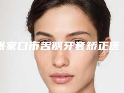 张家口市舌侧牙套矫正医生好的是哪个-张家口市舌侧牙套矫正医生在榜清单前十强全面出击