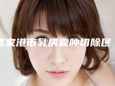 张家港市乳房囊肿切除医生排名榜top10强口碑医-张家港市乳房囊肿切除整形医生