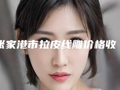 张家港市拉皮线雕价格收费表全面分享-张家港市拉皮线雕美容手术价钱如何计算