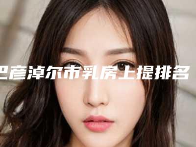 巴彦淖尔市乳房上提排名上线-巴彦淖尔市乳房上提整形医院