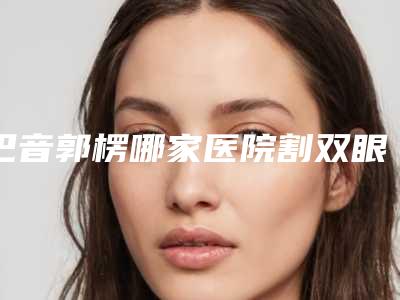 巴音郭楞哪家医院割双眼皮好