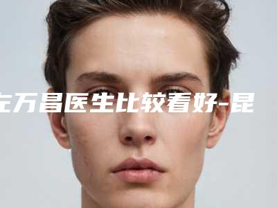 左万昌医生比较看好-昆明市人民医院星耀医院整形科